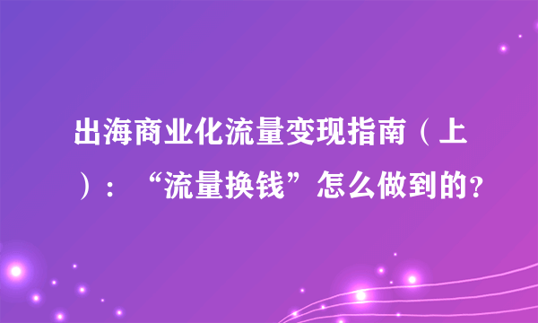 出海商业化流量变现指南（上）：“流量换钱”怎么做到的？