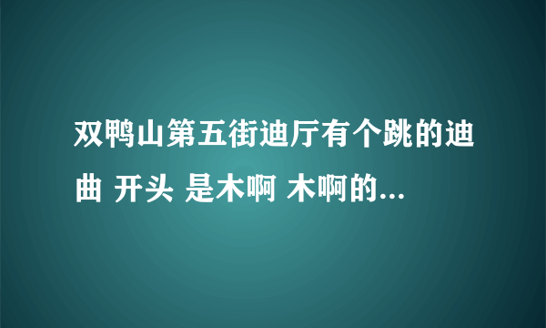 双鸭山第五街迪厅有个跳的迪曲 开头 是木啊 木啊的那个叫什么歌曲来着