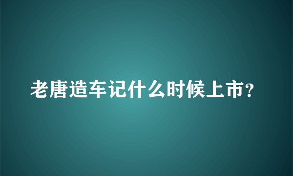 老唐造车记什么时候上市？