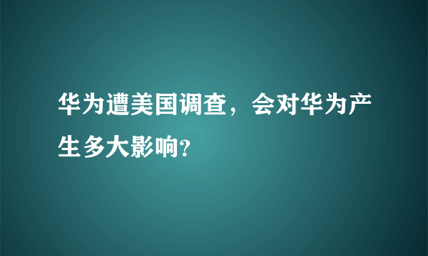 华为遭美国调查，会对华为产生多大影响？