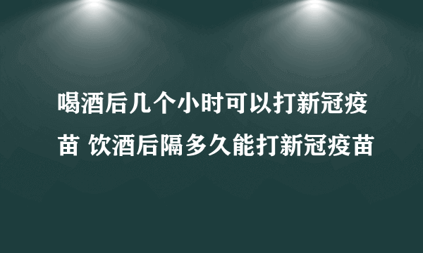 喝酒后几个小时可以打新冠疫苗 饮酒后隔多久能打新冠疫苗