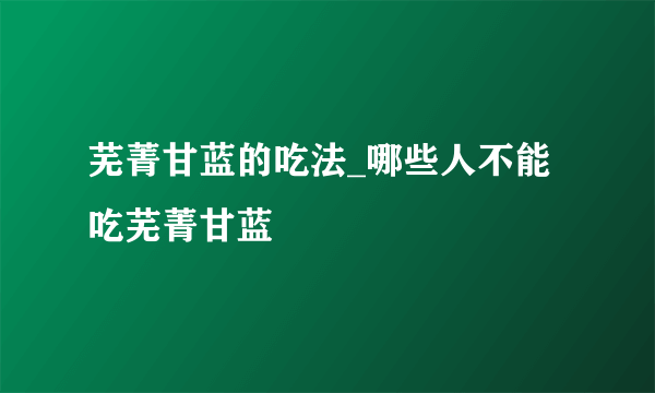 芜菁甘蓝的吃法_哪些人不能吃芜菁甘蓝