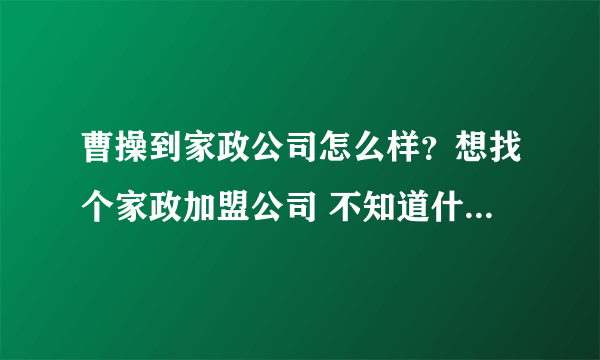 曹操到家政公司怎么样？想找个家政加盟公司 不知道什么样的公司好！！！！！！！！