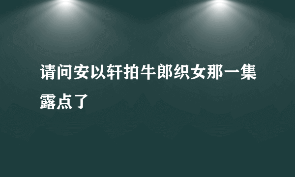 请问安以轩拍牛郎织女那一集露点了