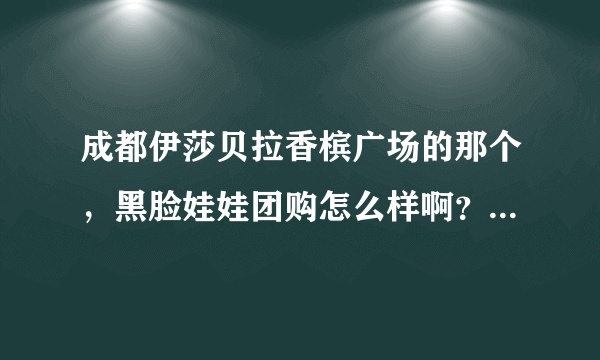 成都伊莎贝拉香槟广场的那个，黑脸娃娃团购怎么样啊？有人去做了吗？有没隐性消费，效果如何~