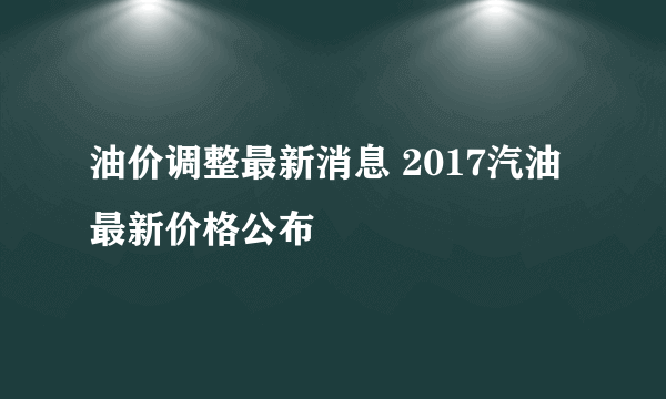 油价调整最新消息 2017汽油最新价格公布