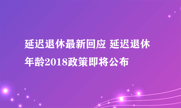 延迟退休最新回应 延迟退休年龄2018政策即将公布