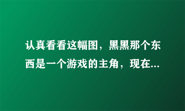 认真看看这幅图，黑黑那个东西是一个游戏的主角，现在继续那个游戏的名字，我忘了，求求各位大神