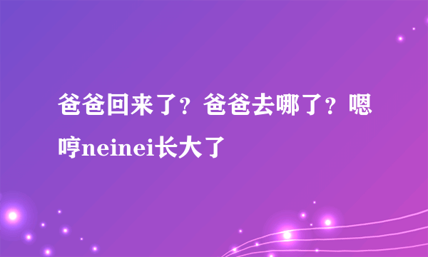 爸爸回来了？爸爸去哪了？嗯哼neinei长大了