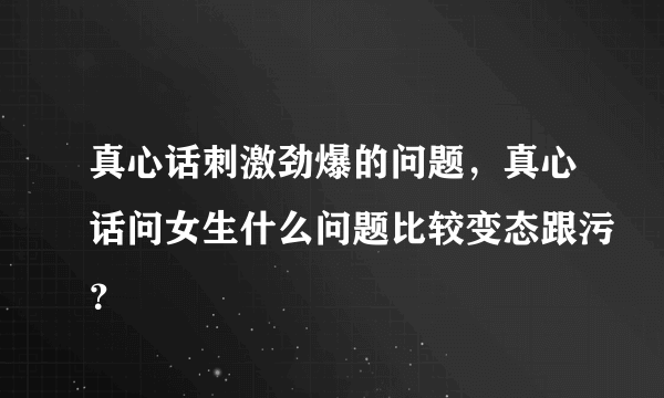 真心话刺激劲爆的问题，真心话问女生什么问题比较变态跟污？