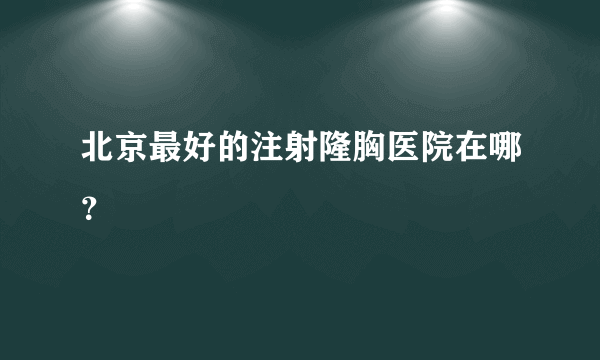 北京最好的注射隆胸医院在哪？