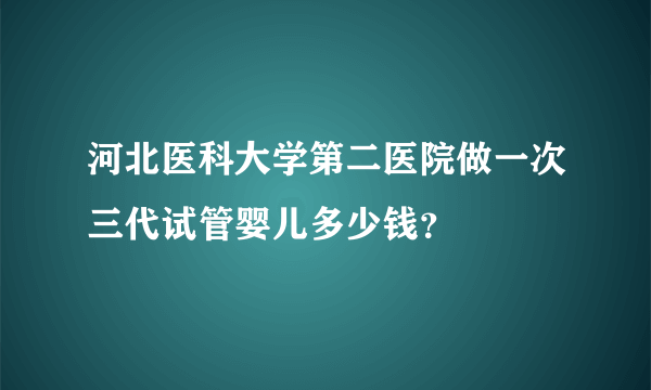 河北医科大学第二医院做一次三代试管婴儿多少钱？