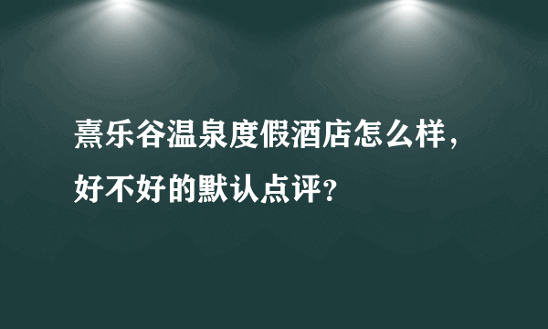 熹乐谷温泉度假酒店怎么样，好不好的默认点评？