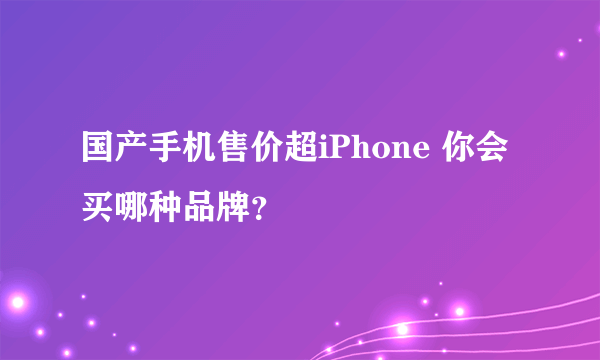 国产手机售价超iPhone 你会买哪种品牌？