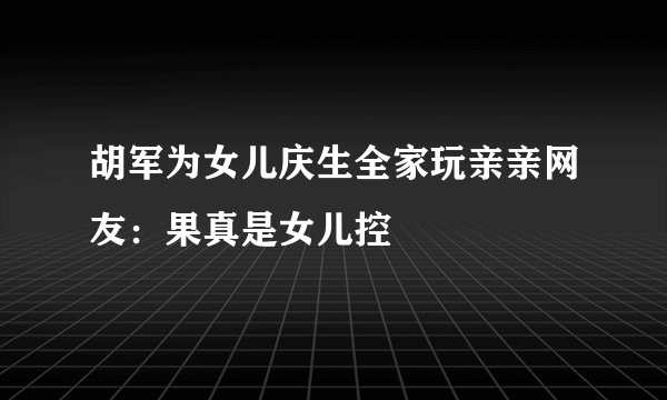 胡军为女儿庆生全家玩亲亲网友：果真是女儿控