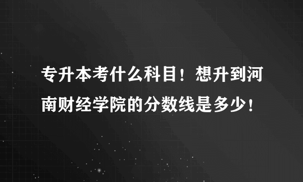 专升本考什么科目！想升到河南财经学院的分数线是多少！