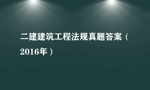 二建建筑工程法规真题答案（2016年）