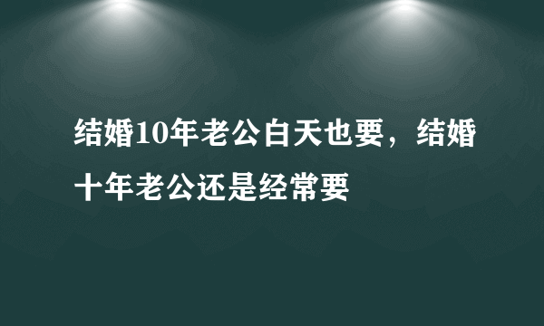 结婚10年老公白天也要，结婚十年老公还是经常要