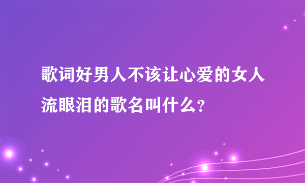 歌词好男人不该让心爱的女人流眼泪的歌名叫什么？