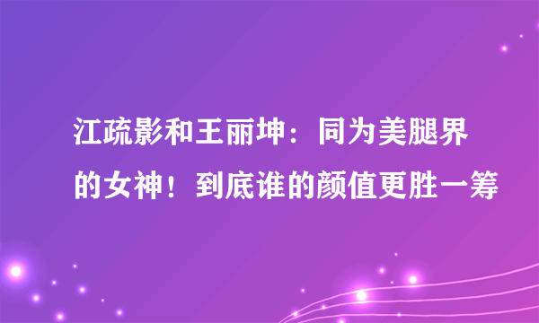 江疏影和王丽坤：同为美腿界的女神！到底谁的颜值更胜一筹