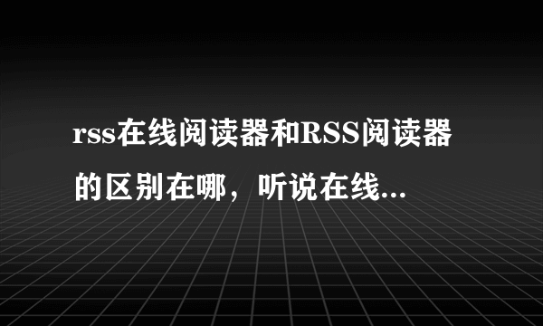 rss在线阅读器和RSS阅读器的区别在哪，听说在线阅读器不用下载？那每次怎么用？登陆在线阅读器的网站吗