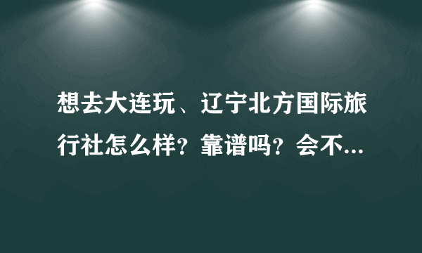 想去大连玩、辽宁北方国际旅行社怎么样？靠谱吗？会不会是骗子、电话是多少？地址在哪里