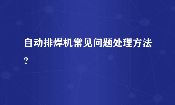 自动排焊机常见问题处理方法？