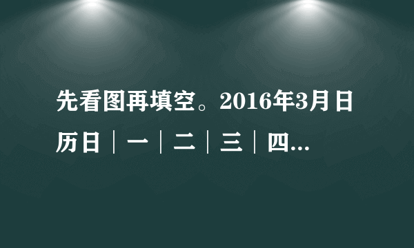 先看图再填空。2016年3月日历日│一│二│三│四│五│六1│2│3|4|58|9│10│11│1213│14│15│16│17│18│1920│21│22│23│24│25│2627│28│29│30│311.2016年3月份共有（）天，其中3月9日是星期（），3月29日是星期（）。2.2016年3月1日的前一天是（）月（）日，是星期（）。3.这个月有（）个星期日，（）个星期六。4.你能制作一张2016年4月份的阅历卡吗？