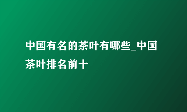 中国有名的茶叶有哪些_中国茶叶排名前十