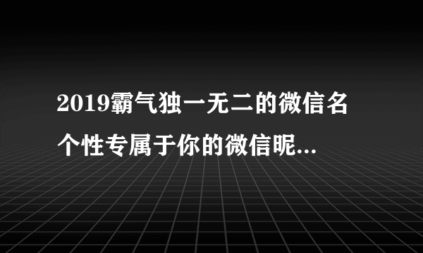 2019霸气独一无二的微信名 个性专属于你的微信昵称霸气2019