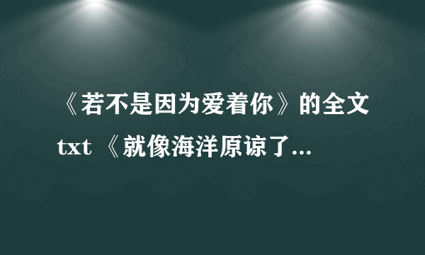 《若不是因为爱着你》的全文txt 《就像海洋原谅了鱼》、《好时光都该被宝贝》的全文txt ,1797174821@qq