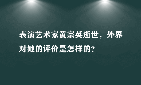 表演艺术家黄宗英逝世，外界对她的评价是怎样的？