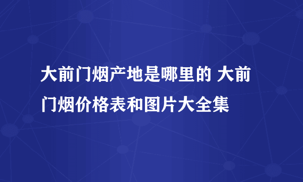 大前门烟产地是哪里的 大前门烟价格表和图片大全集