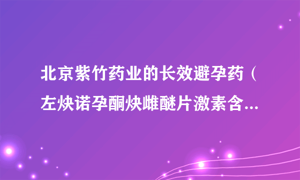 北京紫竹药业的长效避孕药（左炔诺孕酮炔雌醚片激素含...