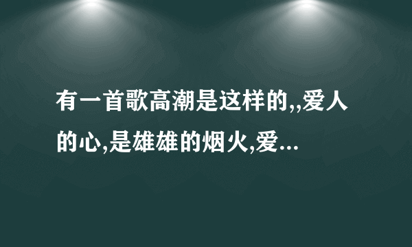 有一首歌高潮是这样的,,爱人的心,是雄雄的烟火,爱人的心,无边的辽阔,还有那个无边的沙漠什么的,歌曲是...