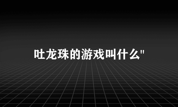 吐龙珠的游戏叫什么