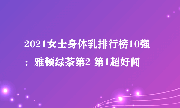 2021女士身体乳排行榜10强：雅顿绿茶第2 第1超好闻