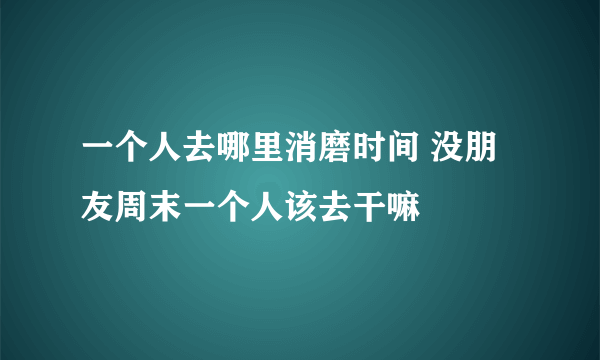 一个人去哪里消磨时间 没朋友周末一个人该去干嘛