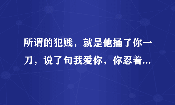 所谓的犯贱，就是他捅了你一刀，说了句我爱你，你忍着痛，挤出一个微笑，说再捅一刀？