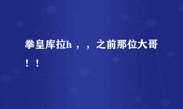 拳皇库拉h ，，之前那位大哥！！