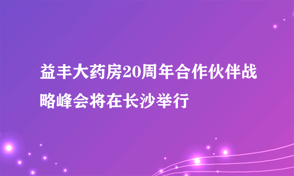 益丰大药房20周年合作伙伴战略峰会将在长沙举行