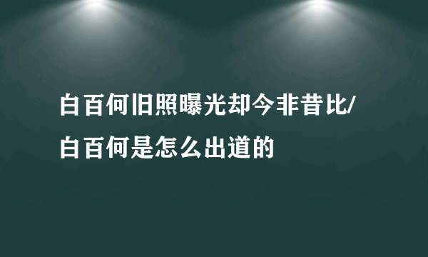 白百何旧照曝光却今非昔比/白百何是怎么出道的