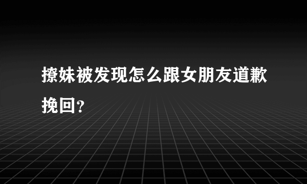 撩妹被发现怎么跟女朋友道歉挽回？