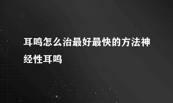 耳鸣怎么治最好最快的方法神经性耳鸣