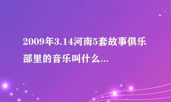 2009年3.14河南5套故事俱乐部里的音乐叫什么名字？？？？？