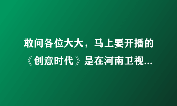 敢问各位大大，马上要开播的《创意时代》是在河南卫视吗?节目到底有几个环节啊?