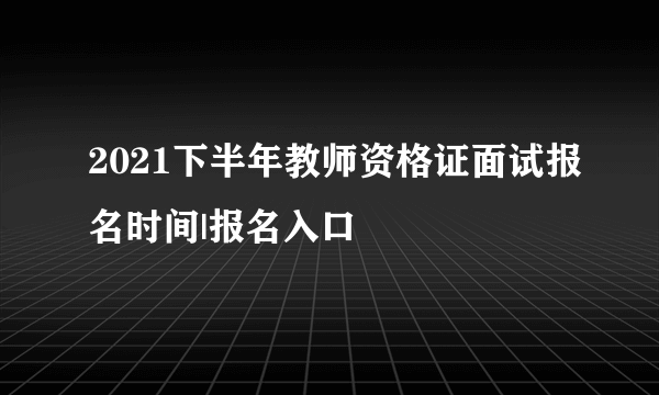 2021下半年教师资格证面试报名时间|报名入口