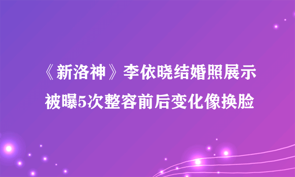 《新洛神》李依晓结婚照展示 被曝5次整容前后变化像换脸