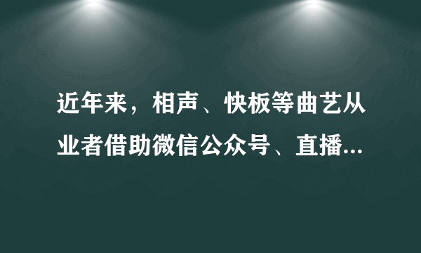 近年来，相声、快板等曲艺从业者借助微信公众号、直播平台等媒介，进行传统艺术门类的活态传承，拓宽了曲艺艺术从业路径，增加了受众接触曲艺的途径和方式，使日渐衰落的传统曲艺焕发了新的魅力，赢得了年轻人的青睐。这给我们的启示是（   ）①优秀传统文化只有不断创新才能更好地传承和发展②传播方式的创新比内容的创新更能满足人民大众的需要③借助新的传播手段是传统曲艺满足人民大众需要的重要办法④与现代流行文化融合是优秀传统文化创新的根本途径A.②③B.①④C.①③D.②④