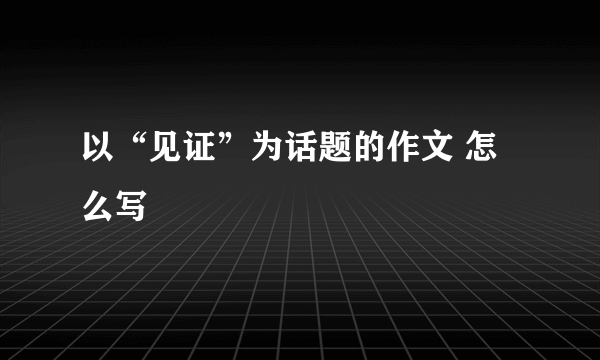 以“见证”为话题的作文 怎么写